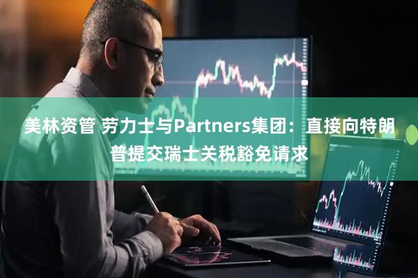美林资管 劳力士与Partners集团：直接向特朗普提交瑞士关税豁免请求