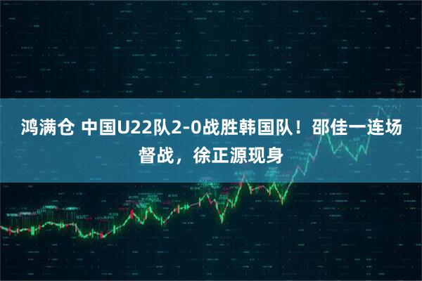 鸿满仓 中国U22队2-0战胜韩国队！邵佳一连场督战，徐正源现身