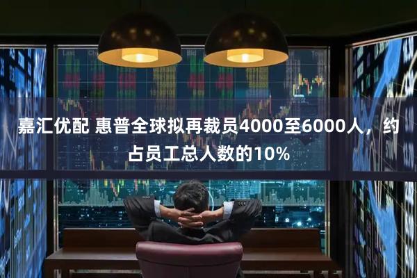 嘉汇优配 惠普全球拟再裁员4000至6000人，约占员工总人数的10%