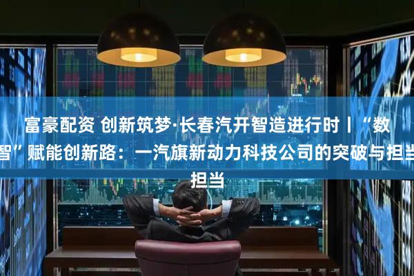 富豪配资 创新筑梦·长春汽开智造进行时丨“数智”赋能创新路：一汽旗新动力科技公司的突破与担当