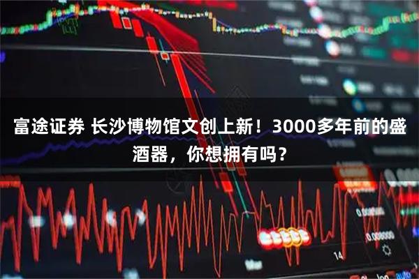 富途证券 长沙博物馆文创上新！3000多年前的盛酒器，你想拥有吗？