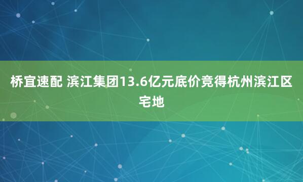 桥宜速配 滨江集团13.6亿元底价竞得杭州滨江区宅地