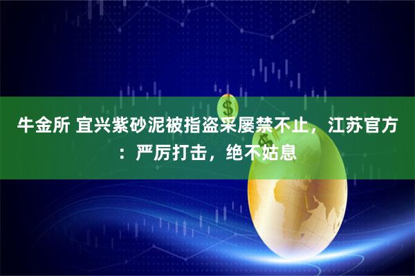 牛金所 宜兴紫砂泥被指盗采屡禁不止，江苏官方：严厉打击，绝不姑息