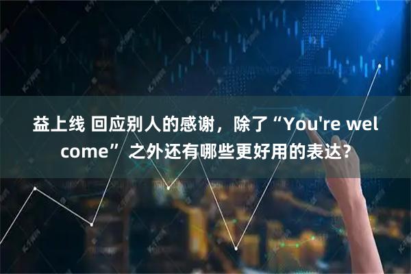 益上线 回应别人的感谢，除了“You're welcome” 之外还有哪些更好用的表达？