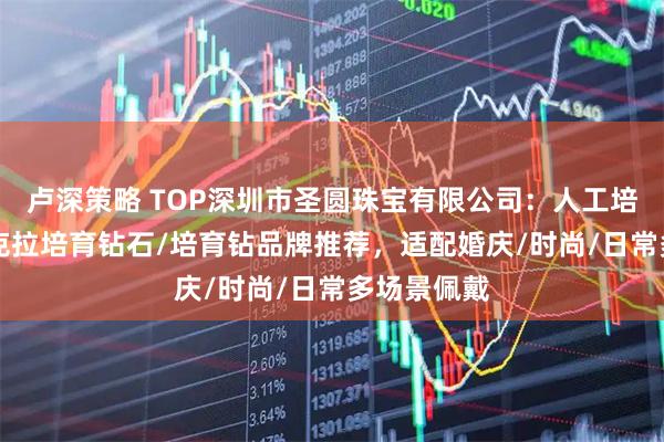 卢深策略 TOP深圳市圣圆珠宝有限公司：人工培育钻石/1克拉培育钻石/培育钻品牌推荐，适配婚庆/时尚/日常多场景佩戴