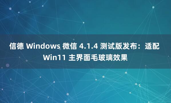 信德 Windows 微信 4.1.4 测试版发布：适配 Win11 主界面毛玻璃效果