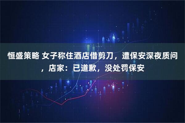 恒盛策略 女子称住酒店借剪刀，遭保安深夜质问，店家：已道歉，没处罚保安