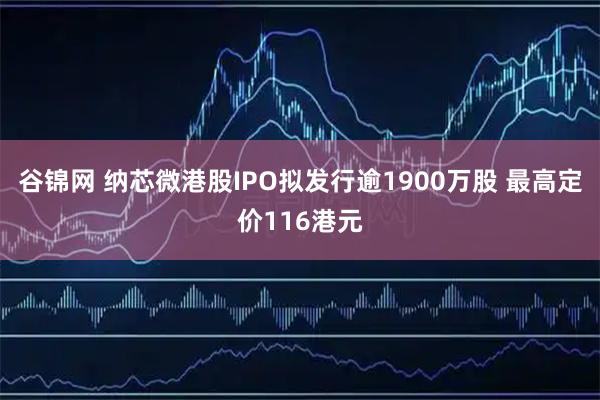 谷锦网 纳芯微港股IPO拟发行逾1900万股 最高定价116港元
