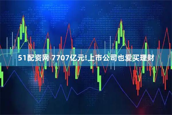 51配资网 7707亿元!上市公司也爱买理财