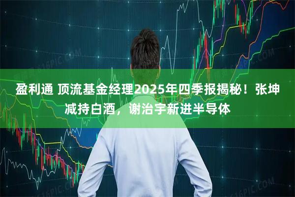 盈利通 顶流基金经理2025年四季报揭秘！张坤减持白酒，谢治宇新进半导体