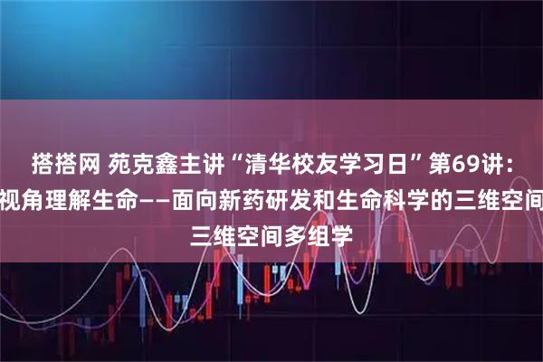 搭搭网 苑克鑫主讲“清华校友学习日”第69讲：以三维视角理解生命——面向新药研发和生命科学的三维空间多组学