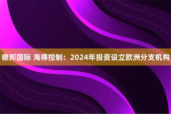 德邦国际 海得控制：2024年投资设立欧洲分支机构