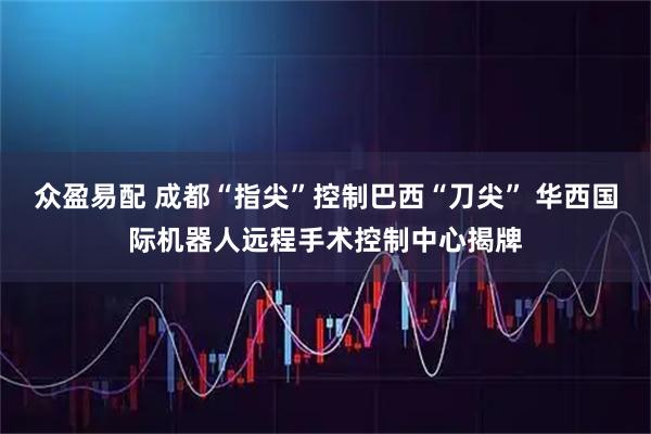 众盈易配 成都“指尖”控制巴西“刀尖” 华西国际机器人远程手术控制中心揭牌